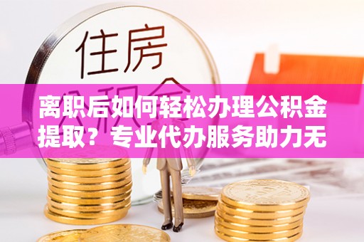 保亭离职后如何轻松办理公积金提取？专业代办服务助力无忧