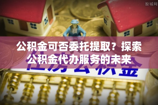 保亭公积金可否委托提取？探索公积金代办服务的未来